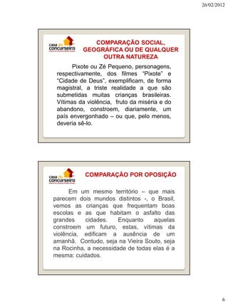 26/02/2012

COMPARAÇÃO SOCIAL,
GEOGRÁFICA OU DE QUALQUER
OUTRA NATUREZA
Pixote ou Zé Pequeno, personagens,
respectivamente, dos filmes “Pixote” e
“Cidade de Deus”, exemplificam, de forma
magistral, a triste realidade a que são
submetidas muitas crianças brasileiras.
Vítimas da violência, fruto da miséria e do
abandono, constroem, diariamente, um
país envergonhado – ou que, pelo menos,
deveria sê-lo.

COMPARAÇÃO POR OPOSIÇÃO
Em um mesmo território – que mais
parecem dois mundos distintos -, o Brasil,
vemos as crianças que frequentam boas
escolas e as que habitam o asfalto das
grandes
cidades.
Enquanto
aquelas
constroem um futuro, estas, vítimas da
violência, edificam a ausência de um
amanhã. Contudo, seja na Vieira Souto, seja
na Rocinha, a necessidade de todas elas é a
mesma: cuidados.

6

 