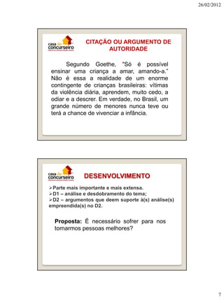 26/02/2012

CITAÇÃO OU ARGUMENTO DE
AUTORIDADE
Segundo Goethe, "Só é possível
ensinar uma criança a amar, amando-a.”
Não é essa a realidade de um enorme
contingente de crianças brasileiras: vítimas
da violência diária, aprendem, muito cedo, a
odiar e a descrer. Em verdade, no Brasil, um
grande número de menores nunca teve ou
terá a chance de vivenciar a infância.

DESENVOLVIMENTO
Parte mais importante e mais extensa.
D1 – análise e desdobramento do tema;
D2 – argumentos que deem suporte à(s) análise(s)
empreendida(s) no D2.

Proposta: É necessário sofrer para nos
tornarmos pessoas melhores?

7

 