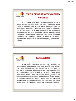 26/02/2012

TIPOS DE DESENVOLVIMENTO
HIPÓTESE
A dor pode nos levar ao aprendizado moral e
servir como valorosa lição de vida. Contudo, essa
máxima proferida por alguns não é inquestionável. O
sofrimento desmedido, daquele que furtou comida em
um supermercado e acabou enjaulado em ambientes
superlotados, ao lado de outros presos não raro mais
perigosos, dificilmente edificará ou trará qualquer
benefício ao detento, senão o ódio e a frieza,
ingredientes que poderão torná-lo um perigoso bandido,
de fato.

PARALELISMO
A evolução humana ocorreu no sentido de
proporcionar o bem-estar e diminuir o sofrimento alheio.
Por meio da Medicina, das inovações tecnológicas ou
das novas formas de relacionamentos interpessoais, tudo
se desenvolve para amenizar a dor. Caso esse
sentimento fosse capaz de tornar alguém melhor, as
crianças pobres, desnutridas e aidéticas da África seriam
as mais excelentes do mundo e não estariam expostas
ao descaso e à hipocrisia das nações ricas as quais
relativizam o problema em função de interesses próprios.

8

 