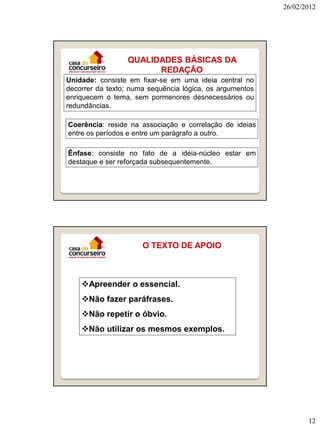26/02/2012

QUALIDADES BÁSICAS DA
REDAÇÃO
Unidade: consiste em fixar-se em uma ideia central no
decorrer da texto; numa sequência lógica, os argumentos
enriquecem o tema, sem pormenores desnecessários ou
redundâncias.
Coerência: reside na associação e correlação de ideias
entre os períodos e entre um parágrafo a outro.
Ênfase: consiste no fato de a ideia-núcleo estar em
destaque e ser reforçada subsequentemente.

O TEXTO DE APOIO

Apreender o essencial.
Não fazer paráfrases.
Não repetir o óbvio.
Não utilizar os mesmos exemplos.

12

 