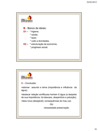 26/02/2012

B - Banco de ideias:
D1 – * higiene;
* saúde;
* lazer;
* culto a divindades.
D2 – * estruturação da economia;
* progresso social.

C – Conclusão:
•retomar assunto e tema (importância e influência da
água);

•destacar relação conflituosa homem X água (a despeito
de sua importância, há descaso, desperdício e poluição);
•ideia nova (desejável): consequências do mau uso
OU
necessidade preservação.

16

 