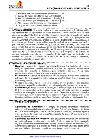 3
REDAÇÃO – PROFª. MARIA TEREZA FARIA







Não raro, toma-se conhecimento, por meio de ..., de ...
Apesar de muitos acreditarem que ... (refutação)
Ao contrário do que muitos acreditam ... (refutação)
Pode-se afirmar que, em razão de ... (devido a, pelo ) ...
“Os recentes acontecimentos ... evidenciaram...”
“A questão ... está novamente em evidência...

4. DESENVOLVIMENTO: é a parte nuclear e a mais extensa da redação. Nessa parte,
são apresentados os argumentos, as ideias principais. É muito comum ouvir-se dizer
que o desenvolvimento deve ser dividido em partes, mas muito raramente se explica
que partes são essas. No D1 (tomando-se por base dois parágrafos de
desenvolvimento) primeiramente, analisa-se o tema, desdobrando-o, decompondo o
todo em partes. Dessa primeira análise surgirão os detalhes importantes que serão,
por sua vez, analisados, entendidos, justificados, demonstrados, com base na
compreensão das partes, para chegar-se ao entendimento do todo. A discussão dos
detalhes dará ensejo para a apresentação, no D2, dos argumentos, a favor ou contra,
confrontando-os, demonstrando a validade de uns e a fragilidade de outros, de
maneira ordenada, com clareza e convicção. A discussão pode ser ilustrada com
citações textuais ou conceituais de autoridades, escritores, filósofos, cineastas,
pensadores, educadores, atores etc.
5. MODELOS DE DESENVOLVIMENTO
 Hipótese - apresentar hipótese no desenvolvimento é a tentativa de buscar
soluções, apontando prováveis resultados. Por meio da hipótese, demonstra-se
interesse pelo assunto e disposição para encontrar soluções. A hipótese,
praticamente, afasta o risco de apenas se expor o assunto.
 Paralelismo – trata-se da apresentação de um mesmo assunto com diferentes
enfoques, da correspondência entre ideias ou opiniões diferentes em relação ao
mesmo argumento.
 Causas e consequências – é a apresentação, em um parágrafo, dos aspectos
que levaram ao problema discutido e, em outro parágrafo, das suas decorrências.
 Exemplificação - seja qual for a introdução, a exemplificação é a maneira mais
fácil de se desenvolver a dissertação, desde que não seja exclusiva: é preciso
analisar os exemplos e relacioná-los ao tema. Devem-se apresentar exemplos
concretos, que sejam importantes para a sociedade. Argumente sobre personagens
históricas, artísticas, políticas, sobre fatos históricos, culturais, sociais importantes.
6. TIPOS DE ARGUMENTO
 Argumento de autoridade - a citação de autores renomados (escritores
célebres) e de autoridades de certa área do saber (educadores, filósofos, cientistas
etc.) é aconselhável quando se trata de fundamentar uma ideia, uma tese. Quanto
maior a autoridade, maior será o respaldo a respeito do que se afirma, maior será o
efeito de convencimento.
 Argumento baseado no consenso - são proposições evidentes por si mesmas
ou universalmente aceitas como verdade. Contudo, não se deve confundir
argumento baseado no consenso com lugares comuns carentes de base científica.
Afirmar que a educação é o alicerce do futuro é apresentar uma ideia aceita como
verdade. Todavia, dizer que o brasileiro é preguiçoso constitui preconceito.

http://www.acasadoconcurseiro.com.br

 