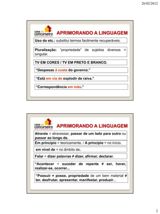 26/02/2012

APRIMORANDO A LINGUAGEM
Uso do etc.: substitui termos facilmente recuperáveis.
Pluralização: “propriedade” de sujeitos diversos =
singular.
TV EM CORES / TV EM PRETO E BRANCO.
“Despesas à custa do governo.”
“Está em via de explodir de raiva.”
“Correspondência em mão.”

APRIMORANDO A LINGUAGEM
Através = atravessar, passar de um lado para outro ou
passar ao longo de.
Em princípio = teoricamente. / A princípio = no início.
em nível de = no âmbito de.
Falar = dizer palavras ≠ dizer, afirmar, declarar.
“Acontecer = suceder de repente ≠ ser, haver,
realizar-se, ocorrer...
“Possuir = posse, propriedade de um bem material ≠
ter, desfrutar, apresentar, manifestar, produzir...

2

 