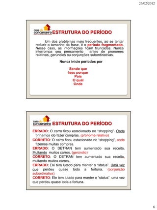 26/02/2012

ESTRUTURA DO PERÍODO
Um dos problemas mais frequentes, ao se tentar
reduzir o tamanho da frase, é o período fragmentado.
Nesse caso, as informações ficam truncadas. Nunca
interrompa seu pensamento
antes de pronomes
relativos, gerúndios ou conjunções subordinativas.
Nunca inicie períodos por
Sendo que
Isso porque
Pois
O qual
Onde

ESTRUTURA DO PERÍODO
ERRADO: O carro ficou estacionado no “shopping”. Onde
tínhamos ido fazer compras. (pronome relativo)
CORRETO: O carro ficou estacionado no “shopping”, onde
fizemos muitas compras.
ERRADO: O DETRAN tem aumentado sua receita.
Multando muitos carros. (gerúndio)
CORRETO: O DETRAN tem aumentado sua receita,
multando muitos carros.
ERRADO: Ele tem lutado para manter o “status”. Uma vez
que perdeu quase toda a fortuna. (conjunção
subordinativa)
CORRETO: Ele tem lutado para manter o “status”, uma vez
que perdeu quase toda a fortuna.

6

 
