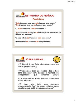 26/02/2012

ESTRUTURA DO PERÍODO
Paralelismo
“Seja brigando pela paz, seja lutando pelo amor...”
“Ou brigando pela paz ou lutando pelo amor...”
“... suas ambições e seus sucessos..”
“O bom humor, a alegria e a felicidade são essenciais na
vida do ser humano.”
“A vida é feita de fracassos e de sucessos.”
“Precisamos de carinho e de compreensão.”

SÓ PRA DISTRAIR...
“O Brasil é um País abastardo com um
futuro promissório";
"Precisamos tirar as fendas dos olhos
para enxergar com clareza o número de
famigerados
que
almenta
(sic)";
"Os analfabetos nunca tiveram chance de
voltar à escola“;
"O bem star (sic) dos abtantes
endependente (sic) de roça, religião, sexo
vegetarianos, está preocudan-do-nos“;

7

 