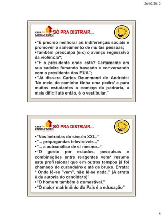 26/02/2012

SÓ PRA DISTRAIR...
"É preciso melhorar as indiferenças sociais e
promover o saneamento de muitas pessoas;
Também preoculpa (sic) o avanço regesssivo
da violência";
"E o presidente onde está? Certamente em
sua cadeira fumando baseado e conversando
com o presidente dos EUA”;
"Já dissera Carlos Drummond de Andrade:
'No meio do caminho tinha uma pedra' e para
muitos estudantes o começo da pedraria, a
mais difícil até então, é o vestibular.”

SÓ PRA DISTRAIR...
"Nas beiradas do século XXI...”
"... propagandas televisíveis...”
"... a autoanálise de si mesmo...“
“O gosto por estudos, pesquisas e
combinações entre reagentes vem* resume
este profissional que em outros tempos já foi
chamado de curandeiro e até de bruxo. Errata:
* Onde lê-se "vem", não lê-se nada." (A errata
é de autoria do candidato)”
"O homem também é comestível.”
"O maior matrimônio do País é a educação”

8

 