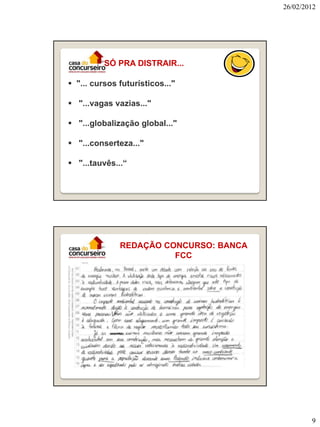 26/02/2012

SÓ PRA DISTRAIR...
 "... cursos futurísticos..."
 "...vagas vazias..."
 "...globalização global..."
 "...conserteza..."
 "...tauvês...“

REDAÇÃO CONCURSO: BANCA
FCC

9

 