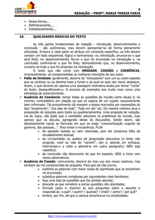 5
REDAÇÃO – PROFª. MARIA TEREZA FARIA
 Dessa forma,...
 Definitivamente,...
 Indubitavelmente,...
10.

QUALIDADES BÁSICAS DO TEXTO

As três partes fundamentais da redação - introdução, desenvolvimento e
conclusão - são autônomas, mas devem apresentar-se de forma plenamente
articulada. Embora a cada parte se atribua um conteúdo específico, as três devem
compor um todo sequencial, lógico e harmonioso: na introdução, anuncia-se o que
será feito; no desenvolvimento, faz-se o que foi anunciado na introdução e, na
conclusão, confirma-se o que foi feito, demonstrando que, no desenvolvimento,
cumpriu-se tudo o que foi proposto na introdução.
O texto que não conta com UNIDADE, COESÃO e COERÊNCIA,
invariavelmente, vê comprometidas as melhores intenções de seu autor.
 Falta de Unidade: geralmente, decorre do “entusiasmo” com um ou outro aspecto
que se conhece ou se domina mais a fundo e ao qual se quer dar maior destaque.
Assim, o que deveria ser apenas uma passagem ilustrativa acaba por tomar “conta”
do texto, desequilibrando-o. O excesso de exemplos soa muito mais como uma
estratégia de preenchimento.
 Ausência de Coerência: tomar todas as questões do mundo como atuais é, no
mínimo, contraditório em relação ao que se espera de um sujeito razoavelmente
bem informado. Tal procedimento dá margem a textos marcados por expressões do
tipo “atualmente”, “nos dias de hoje”, “hoje em dia” etc. Da mesma maneira atua a
proposição de soluções para todos os questionamentos. Uma proposta de redação,
via de regra, não pede que o candidato solucione os problemas do mundo, mas
apenas que os discuta, agregando ideias às discussões. Sendo assim, são
absolutamente vazias as fórmulas em que se exige “conscientização urgente do
governo, das pessoas...”. Para evitar a incoerência, FUJA
 do episódio isolado ou sem retomada, pois ele comprova falta de
encadeamento textual;
 da circularidade ou quebra de progressão discursiva (o texto não
progride, você se vale do “vaivém”, isto é, aborda um enfoque,
interrompe-o e volta a abordá-lo em outro parágrafo); NÃO seja
repetitivo;
 da conclusão não decorrente do que foi exposto; NÃO a inicie com
nexos adversativos.
 Ausência de Coesão: comumente, decorre do mau uso dos nexos coesivos, mas
também da má compreensão da proposta. Para que tal não ocorra,
 sublinhe as palavras com maior carga de significado que se encontram
no enunciado;
 substitua palavras complexas por equivalentes mais familiares;
 faça uma lista de questões que faz sentido abordar;
 descarte as que remetem a outras questões não abordadas;
 formule (para si mesmo) as seis perguntas sobre o assunto e
responda-as: o quê? / quem? / quando? / onde? / como? / por quê?
 lembre, por fim, de que a clareza encontra-se na simplicidade.

http://www.acasadoconcurseiro.com.br

 
