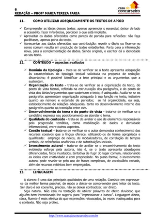 6
REDAÇÃO – PROFª MARIA TEREZA FARIA
11.

COMO UTILIZAR ADEQUADAMENTE OS TEXTOS DE APOIO

 Compreender as ideias desses textos: apenas apreender o essencial, deixar de lado
o acessório, fazer inferências, perceber o que está implícito.
 Aproveitar os dados oferecidos como pontos de partida para reflexões: não faça
paráfrases, apenas parta do texto.
 Acrescentar aos dados oferecidos sua contribuição: repetir o óbvio ou fixar-se no
senso comum resulta em produção de textos entediantes. Parta para a informação
nova, para a complementação de dados. Sendo original, o escritor dá a identidade
ao seu texto.
12.

CONTEÚDO – aspectos avaliados

 Domínio da tipologia - trata-se de verificar se o texto apresenta adequação
às características da tipologia textual solicitada na proposta de redação:
dissertativa; é possível identificar a tese principal e os argumentos que a
sustentam.
 Organização do texto - trata-se de verificar se a organização do texto, do
ponto de vista formal, refletida na estruturação dos parágrafos, e do ponto de
vista das ideias/argumentos que sustentam o texto, é adequada. Avalia-se se os
parágrafos apresentam organização adequada à sua função no texto, inclusive
quanto ao número e extensão de períodos; se há organicidade, ou seja,
estabelecimento de relações adequadas, tanto no desenvolvimento interno dos
parágrafos quanto na transição entre eles.
 Desenvolvimento do tema e do ponto de vista - trata-se de verificar se o
candidato expressa seu posicionamento ao abordar o tema.
 Qualidade do conteúdo - trata-se de avaliar o uso de elementos responsáveis
pela progressão temática, como mobilização de dados e densidade
informacional, entre outros aspectos.
 Coesão textual - trata-se de verificar se o autor demonstra conhecimento dos
recursos coesivos que a língua oferece, utilizando-os de forma apropriada e
qualificada: emprego de nexos, de modalizadores, de correlação de tempos
verbais, de referências anafóricas e de substituições lexicais.
 Investimento autoral - trata-se de avaliar se o encaminhamento do texto
evidencia esforço pela autoria, isto é, se o texto apresenta abordagens
diferenciadas, fatos inusitados, tentativa de fugir do lugar comum, relacionando
as ideias com criatividade e com propriedade. No plano formal, o investimento
autoral pode revelar-se pelo uso de frases complexas, de vocabulário variado,
além de recursos retóricos bem empregados.
13.

LINGUAGEM

A clareza é uma das principais qualidades de uma redação. Consiste em expressarse da melhor forma possível, de modo a deixar-se compreender pelo leitor do texto.
Ser claro é ser coerente, preciso, não se deixar contradizer, ser direto.
Seja natural. Não caia na tentação de utilizar palavras de efeito duvidoso que
alguém bem-intencionado lhe sugeriu para “impressionar a banca”. Linguagem direta,
clara, fluente é mais efetiva do que expressões rebuscadas, às vezes inadequadas para
o contexto. Não seja prolixo.

http://www.acasadoconcurseiro.com.br

 