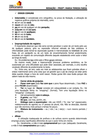 7
REDAÇÃO – PROFª. MARIA TEREZA FARIA
 ERROS COMUNS
 Internetês: é considerada erro ortográfico, na prova de Redação, a utilização de
registros gráficos próprios do internetês, como
 vc em vez de você;
 naum em vez de não;
 pq em vez de qualquer um dos porquês;
 (o)q em vez de (o) que;
 qq em vez de qualquer;
 td em vez de tudo;
 eh em vez de é;
 tb em vez de também.
 Impropriedade de registro
É importante observar que não seria correto penalizar o autor de um texto pelo uso
de qualquer palavra, gíria ou expressão informal retirada da fala cotidiana. A
informalidade pode tornar-se equivocada quando é mal-encaixada na totalidade de uma
frase, de um parágrafo ou de um texto de encaminhamento formal predominante,
evocando um registro de comunicação diferente daquele estabelecido entre autor e leitor
ao longo do texto.
Ex.: Os problemas tipo entre pais e filhos geram estresse.
Do mesmo modo, pode a hipercorreção provocar problema semântico, se for
ocasionada por uma dificuldade que pode estar associada, por exemplo, a uma escolha
vocabular diferente da predominante no texto.
Ex.: Entra ano, sai ano, cada vez mais as adolescentes que ficam grávidas olham o
enlace matrimonial como uma coisa que vai garantir que o pai da criança vai estar perto
delas quando chegar a hora do nenê nascer. Muitas gurias têm essa ilusão porque não
sabem nada da vida mesmo.

Correr atrás do prejuízo.

Fazer com que (Isso faz com que o povo fique desanimado. / Isso FAZ o
povo FICAR desanimado).

Ter no lugar de Haver consiste em coloquialidade a ser evitada; Ex.: Há
uma liquidação ótima no “shopping”. (formal); Tem uma liquidação ótima no
“shopping”. (coloquial).

(tal pensamento) vem à cabeça.

A gente; use “nós”.

Só que, use mas, porém, etc.

Diálogo com o examinador: não use VOCÊ / TU. Use “se” (apassivador,
indeterminante do agente) ou 1ª pessoa do plural, nós. Não se desculpe, dizendo
que não escreveu mais porque o tempo foi pouco.

Mistura de tratamento – eu / nós / se / ele(s) – num mesmo período /
parágrafo.
 Afixos
A utilização inadequada de prefixos e de sufixos ocorre quando determinado
emprego produz significados diferentes do que o autor tinha em mente.
Ex.: Geralmente, a mãe é mais compreensível que o pai. (adequado: Geralmente,
a mãe é mais compreensiva que o pai.)

http://www.acasadoconcurseiro.com.br

 