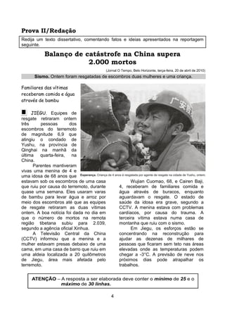Prova II/Redação
Redija um texto dissertativo, comentando fatos e ideias apresentados na reportagem
seguinte.

          Balanço de catástrofe na China supera
                      2.000 mortos
                                           (Jornal O Tempo, Belo Horizonte, terça-feira, 20 de abril de 2010)
      Sismo. Ontem foram resgatadas de escombros duas mulheres e uma criança.

Familiares das vítimas
receberam comida e água
através de bambu

     JIEGU. Equipes de
resgate retiraram ontem
três     pessoas       dos
escombros do terremoto
de magnitude 6,9 que
atingiu o condado de
Yushu, na província de
Qinghai na manhã da
última quarta-feira, na
China.
      Parentes mantiveram
vivas uma menina de 4 e
uma idosa de 68 anos que
estavam sob os escombros de uma casa                     Wujian Cuomao, 68, e Cairen Baji,
que ruiu por causa do terremoto, durante           4, receberam de familiares comida e
quase uma semana. Eles usaram varas                água através de buracos, enquanto
de bambu para levar água e arroz por               aguardavam o resgate. O estado de
meio dos escombros até que as equipes              saúde da idosa era grave, segundo a
de resgate retiraram as duas vítimas               CCTV. A menina estava com problemas
ontem. A boa notícia foi dada no dia em            cardíacos, por causa do trauma. A
que o número de mortos na remota                   terceira vítima estava numa casa de
região tibetana subiu para 2.039,                  montanha que ruiu com o sismo.
segundo a agência oficial Xinhua.                        Em Jiegu, os esforços estão se
      A Televisão Central da China                 concentrando na reconstrução para
(CCTV) informou que a menina e a                   ajudar as dezenas de milhares de
mulher estavam presas debaixo de uma               pessoas que ficaram sem teto nas áreas
cama, em uma casa de barro que ruiu em             elevadas onde as temperaturas podem
uma aldeia localizada a 20 quilômetros             chegar a -3°C. A previsão de neve nos
de Jiegu, área mais afetada pelo                   próximos dias pode atrapalhar os
terremoto.                                         trabalhos.




                                              4
 
