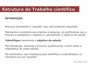 INTRODUÇÃO
Escreva claramente a “questão” que você pretende responder.
Apresente o problema que originou a pesquisa, as justificativas que o
levaram a estabelecer o objetivo e, obviamente, o objetivo do estudo.
Identifique claramente o objetivo do estudo.
Na Introdução, devemos convencer (justificativa) o leitor sobre a
importância de nosso estudo.
Se necessário, use a literatura para identificar a originalidade e a
relevância de sua “questão”.
Fonte: Volpato, 2010
Estrutura do Trabalho científicoEstrutura do Trabalho científico
 