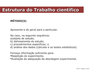 MÉTODO(S)
Apresente-o do geral para o particular.
No caso, na seguinte sequência:
a)objeto de estudo;
b) delineamento do estudo;
c) procedimentos específicos; e
d) análise dos dados (cálculos e os testes estatísticos)
Forneça informação suficiente para:
Repetição do experimento.
Avaliação da adequação da abordagem experimental.
Estrutura do Trabalho científicoEstrutura do Trabalho científico
Fonte: Volpato, 2010
 