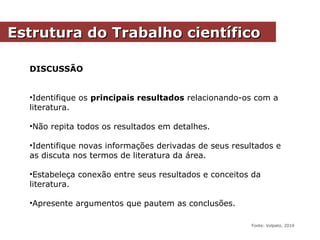DISCUSSÃO
•Identifique os principais resultados relacionando-os com a
literatura.
•Não repita todos os resultados em detalhes.
•Identifique novas informações derivadas de seus resultados e
as discuta nos termos de literatura da área.
•Estabeleça conexão entre seus resultados e conceitos da
literatura.
•Apresente argumentos que pautem as conclusões.
Estrutura do Trabalho científicoEstrutura do Trabalho científico
Fonte: Volpato, 2010
 