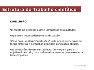 CONCLUSÃO
É escrita no presente e deve ultrapassar os resultados.
Aparecem necessariamente na discussão.
Caso haja um item “Conclusões”, nele apenas repetimos de
forma sintética e pontual as principais conclusões obtidas.
As conclusões devem ser teóricas. Convergem para o
objetivo do estudo, mas podem ultrapassá-lo (sem exceder a
base empírica).
Estrutura do Trabalho científicoEstrutura do Trabalho científico
Fonte: Volpato, 2010
 