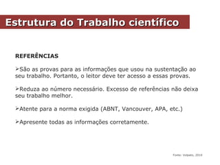REFERÊNCIAS
São as provas para as informações que usou na sustentação ao
seu trabalho. Portanto, o leitor deve ter acesso a essas provas.
Reduza ao número necessário. Excesso de referências não deixa
seu trabalho melhor.
Atente para a norma exigida (ABNT, Vancouver, APA, etc.)
Apresente todas as informações corretamente.
Estrutura do Trabalho científicoEstrutura do Trabalho científico
Fonte: Volpato, 2010
 