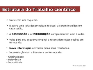 Estrutura do Trabalho científicoEstrutura do Trabalho científico
 Inicie com um esquema.
 Elabore uma lista dos principais tópicos a serem incluídos em
cada seção.
 A DISCUSSÃO e a INTRODUÇÃO complementam uma à outra.
 Volte para seu esquema original e reconsidere estas seções em
termos de:
 Nova informação oferecida pelos seus resultados.
 Inter-relação com a literatura em termos de:
- Originalidade
- Relevância
- Importância
Fonte: Volpato, 2010
 
