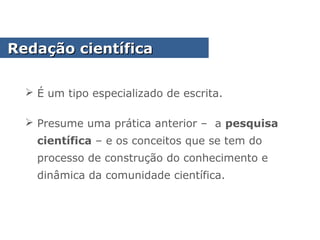  É um tipo especializado de escrita.
 Presume uma prática anterior – a pesquisa
científica – e os conceitos que se tem do
processo de construção do conhecimento e
dinâmica da comunidade científica.
Redação científicaRedação científica
 
