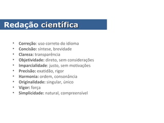 • Correção: uso correto do idioma
• Concisão: síntese, brevidade
• Clareza: transparência
• Objetividade: direto, sem considerações
• Imparcialidade: justo, sem motivações
• Precisão: exatidão, rigor
• Harmonia: ordem, consonância
• Originalidade: singular, único
• Vigor: força
• Simplicidade: natural, compreensível
Redação científicacientífica
 