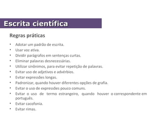 Regras práticas
• Adotar um padrão de escrita.
• Usar voz ativa.
• Dividir parágrafos em sentenças curtas.
• Eliminar palavras desnecessárias.
• Utilizar sinônimos, para evitar repetição de palavras.
• Evitar uso de adjetivos e advérbios.
• Evitar expressões longas.
• Padronizar, quando houver diferentes opções de grafia.
• Evitar o uso de expressões pouco comuns.
• Evitar o uso de termo estrangeiro, quando houver o correspondente em
português.
• Evitar cacofonia.
• Evitar rimas.
Escrita científicaEscrita científica
 
