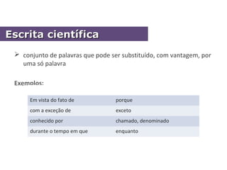  conjunto de palavras que pode ser substituído, com vantagem, por
uma só palavra
Exemplos:
Em vista do fato de porque
com a exceção de exceto
conhecido por chamado, denominado
durante o tempo em que enquanto
Escrita científicaEscrita científica
 