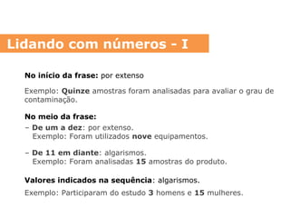 No início da frase: por extenso
Exemplo: Quinze amostras foram analisadas para avaliar o grau de
contaminação.
No meio da frase:
– De um a dez: por extenso.
Exemplo: Foram utilizados nove equipamentos.
– De 11 em diante: algarismos.
Exemplo: Foram analisadas 15 amostras do produto.
Valores indicados na sequência: algarismos.
Exemplo: Participaram do estudo 3 homens e 15 mulheres.
Lidando com números - I
 