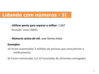 - Utilizar ponto para separar o milhar: 1.567
Exceção: anos (2005)
- Números acima de mil: usar forma mista
Exemplos:
a) Foram examinadas 3 milhões de pessoas que consumiram o
medicamento.
b) Foram incineradas 2,4 mil toneladas de alimentos estragados.
Lidando com números - II
40
 