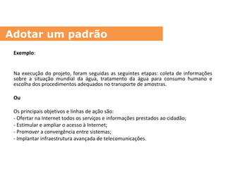 Exemplo:
Na execução do projeto, foram seguidas as seguintes etapas: coleta de informações
sobre a situação mundial da água, tratamento da água para consumo humano e
escolha dos procedimentos adequados no transporte de amostras.
Ou
Os principais objetivos e linhas de ação são:
- Ofertar na Internet todos os serviços e informações prestados ao cidadão;
- Estimular e ampliar o acesso à Internet;
- Promover a convergência entre sistemas;
- Implantar infraestrutura avançada de telecomunicações.
Adotar um padrão
 