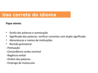 Fique atento:
• Grafia das palavras e acentuação
• Significado das palavras: verificar conceitos com duplo significado
• Abreviaturas e nomes de instituições
• Revisão gramatical:
- Pontuação
- Concordância verbo-nominal
- Regência verbal
- Ordem das palavras
- Emprego de maiúsculas
Uso correto do idioma
 