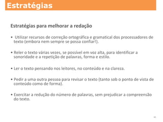 Estratégias para melhorar a redação
• Utilizar recursos de correção ortográfica e gramatical dos processadores de
texto (embora nem sempre se possa confiar!).
• Reler o texto várias vezes, se possível em voz alta, para identificar a
sonoridade e a repetição de palavras, forma e estilo.
• Ler o texto pensando nos leitores, no conteúdo e na clareza.
• Pedir a uma outra pessoa para revisar o texto (tanto sob o ponto de vista de
conteúdo como de forma).
• Exercitar a redução do número de palavras, sem prejudicar a compreensão
do texto.
Estratégias
45
 