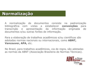NormalizaçãoNormalização
A normalização de documentos consiste na padronização
bibliográfica com vistas a estabelecer convenções para
transcrição e apresentação da informação originada de
documentos e/ou outras fontes de informação.
Para a elaboração de trabalhos acadêmicos e/ou científicos são
adotadas normas nacionais ou internacionais, como ABNT,
Vancouver, APA, etc.
No Brasil, para trabalhos acadêmicos, via de regra, são adotadas
as normas da ABNT (Associação Brasileira de Normas Técnicas).
 