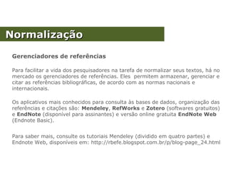 NormalizaçãoNormalização
Gerenciadores de referências
Para facilitar a vida dos pesquisadores na tarefa de normalizar seus textos, há no
mercado os gerenciadores de referências. Eles permitem armazenar, gerenciar e
citar as referências bibliográficas, de acordo com as normas nacionais e
internacionais.
Os aplicativos mais conhecidos para consulta às bases de dados, organização das
referências e citações são: Mendeley, RefWorks e Zotero (softwares gratuitos)
e EndNote (disponível para assinantes) e versão online gratuita EndNote Web
(Endnote Basic).
Para saber mais, consulte os tutoriais Mendeley (dividido em quatro partes) e
Endnote Web, disponíveis em: http://rbefe.blogspot.com.br/p/blog-page_24.html
 