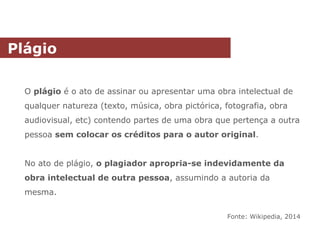 O plágio é o ato de assinar ou apresentar uma obra intelectual de
qualquer natureza (texto, música, obra pictórica, fotografia, obra
audiovisual, etc) contendo partes de uma obra que pertença a outra
pessoa sem colocar os créditos para o autor original.
No ato de plágio, o plagiador apropria-se indevidamente da
obra intelectual de outra pessoa, assumindo a autoria da
mesma.
Fonte: Wikipedia, 2014
Plágio
 