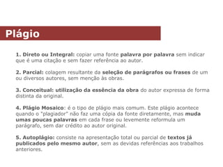 1. Direto ou Integral: copiar uma fonte palavra por palavra sem indicar
que é uma citação e sem fazer referência ao autor.
2. Parcial: colagem resultante da seleção de parágrafos ou frases de um
ou diversos autores, sem menção às obras.
3. Conceitual: utilização da essência da obra do autor expressa de forma
distinta da original.
4. Plágio Mosaico: é o tipo de plágio mais comum. Este plágio acontece
quando o "plagiador" não faz uma cópia da fonte diretamente, mas muda
umas poucas palavras em cada frase ou levemente reformula um
parágrafo, sem dar crédito ao autor original.
5. Autoplágio: consiste na apresentação total ou parcial de textos já
publicados pelo mesmo autor, sem as devidas referências aos trabalhos
anteriores.
Plágio
 