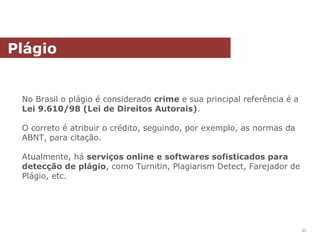 No Brasil o plágio é considerado crime e sua principal referência é a
Lei 9.610/98 (Lei de Direitos Autorais).
O correto é atribuir o crédito, seguindo, por exemplo, as normas da
ABNT, para citação.
Atualmente, há serviços online e softwares sofisticados para
detecção de plágio, como Turnitin, Plagiarism Detect, Farejador de
Plágio, etc.
Plágio
55
 