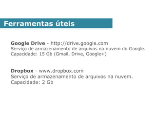 Google Drive - http://drive.google.com
Serviço de armazenamento de arquivos na nuvem do Google.
Capacidade: 15 Gb (Gmail, Drive, Google+)
Dropbox - www.dropbox.com
Serviço de armazenamento de arquivos na nuvem.
Capacidade: 2 Gb
Ferramentas úteis
 