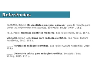 BARRASS, Robert. Os cientistas precisam escrever: guia de redação para cientistas,
engenheiros e estudantes. São Paulo: Edusp, 1979. 218 p.
REIZ, Pedro. Redação científica moderna. São Paulo: Hyria, 2013. 157 p.
SOUSA-MUÑOZ, Rilva Lopes de. Redação Científica. 2013. Disponível em:
<http://pt.slideshare.net/rilvalopes/redao-cientfica-profa-rilva-muoz?
utm_source=slideshow&utm_medium=ssemail&utm_campaign=download_notification>.
Acesso em: 2 fev. 2014.
VOLPATO, Gilson Luiz. Dicas para redação científica. São Paulo: Cultura Acadêmica,
2010. 152 p.
____. Pérolas da redação científica. São Paulo: Cultura Acadêmica, 2010. 189 p.
____. Dicionário crítico para redação científica. Botucatu : Best Writing, 2013. 216 p.
ReferênciasReferências
 