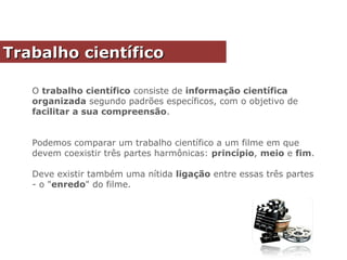 O trabalho científico consiste de informação científica
organizada segundo padrões específicos, com o objetivo de
facilitar a sua compreensão.
Podemos comparar um trabalho científico a um filme em que
devem coexistir três partes harmônicas: princípio, meio e fim.
Deve existir também uma nítida ligação entre essas três partes
- o "enredo" do filme.
Trabalho científicoTrabalho científico
 