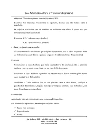 Caça Talentos Consultoria e Treinamento Empresarial

   e) Quando falamos das pessoas, usamos o pronome SUA.

   Exemplo: Sua Excelência tranqüilizou os repórteres, dizendo que não faltaria carne à
   população.

   Os adjetivos concordam com os pronomes de tratamento em relação à pessoa real que
   representam (homem ou mulher):

   Exemplos: V. S.ª está mais magra. (mulher)

                V. Ex.ª está equivocado. (homem)

4 - Emprego de este, esse e aquele:

   Na correspondência, este indica o que está perto do remetente, esse se refere ao que está perto
   do destinatário e aquele denota o que está longe dos dois (do remetente e do destinatário).

Exemplos:

   Comunicamos a Vossa Senhoria que, nesta localidade (=a do remetente), não se encontra
   nenhuma empresa com o nome citado em sua carta de 14 do corrente.

   Solicitamos a Vossa Senhoria a gentileza de informar-nos as diárias cobradas pelos hotéis
   dessa cidade (=a do destinatário).

   Solicitamos a Vossa Senhoria que, na sua próxima visita a Passo Fundo, verifique a
   possibilidade de instalarmos, naquele município (= longe do remetente e do destinatário), um
   posto de venda de nossos produtos.

5- Pontuação

A pontuação incorreta concorre para uma comunicação imperfeita.

Um estudo sobre a pontuação poderá seguir o seguinte roteiro:

       Pausas para respiração;
       Expressividade;
       Ritmo;
                                                                                                 9
                    Rua da Bahia, 860 – sala 215 – Centro – Belo Horizonte – MG
                                       Fone: (31) 3279-1149
                                       www.cacatalentos.com
 