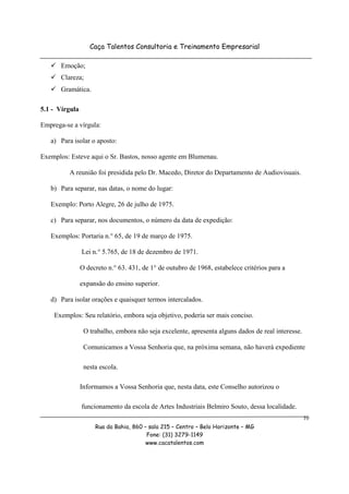 Caça Talentos Consultoria e Treinamento Empresarial

       Emoção;
       Clareza;
       Gramática.

5.1 - Vírgula

Emprega-se a vírgula:

   a) Para isolar o aposto:

Exemplos: Esteve aqui o Sr. Bastos, nosso agente em Blumenau.

          A reunião foi presidida pelo Dr. Macedo, Diretor do Departamento de Audiovisuais.

   b) Para separar, nas datas, o nome do lugar:

   Exemplo: Porto Alegre, 26 de julho de 1975.

   c) Para separar, nos documentos, o número da data de expedição:

   Exemplos: Portaria n.° 65, de 19 de março de 1975.

                Lei n.° 5.765, de 18 de dezembro de 1971.

                O decreto n.° 63. 431, de 1° de outubro de 1968, estabelece critérios para a

                expansão do ensino superior.

   d) Para isolar orações e quaisquer termos intercalados.

    Exemplos: Seu relatório, embora seja objetivo, poderia ser mais conciso.

                 O trabalho, embora não seja excelente, apresenta alguns dados de real interesse.

                 Comunicamos a Vossa Senhoria que, na próxima semana, não haverá expediente

                 nesta escola.

                Informamos a Vossa Senhoria que, nesta data, este Conselho autorizou o

                funcionamento da escola de Artes Industriais Belmiro Souto, dessa localidade.
                                                                                                    10
                     Rua da Bahia, 860 – sala 215 – Centro – Belo Horizonte – MG
                                        Fone: (31) 3279-1149
                                        www.cacatalentos.com
 