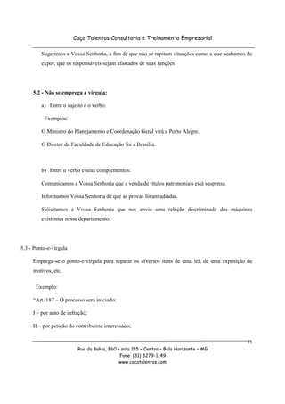 Caça Talentos Consultoria e Treinamento Empresarial

         Sugerimos a Vossa Senhoria, a fim de que não se repitam situações como a que acabamos de
         expor, que os responsáveis sejam afastados de suas funções.




     5.2 - Não se emprega a vírgula:

         a) Entre o sujeito e o verbo:

          Exemplos:

         O Ministro do Planejamento e Coordenação Geral virá a Porto Alegre.

         O Diretor da Faculdade de Educação foi a Brasília.



         b) Entre o verbo e seus complementos:

         Comunicamos a Vossa Senhoria que a venda de títulos patrimoniais está suspensa.

         Informamos Vossa Senhoria de que as provas foram adiadas.

         Solicitamos a Vossa Senhoria que nos envie uma relação discriminada das máquinas
         existentes nesse departamento.




5.3 - Ponto-e-vírgula

     Emprega-se o ponto-e-vírgula para separar os diversos itens de uma lei, de uma exposição de
     motivos, etc.

      Exemplo:

     “Art. 187 – O processo será iniciado:

     I – por auto de infração;

     II – por petição do contribuinte interessado;

                                                                                               11
                         Rua da Bahia, 860 – sala 215 – Centro – Belo Horizonte – MG
                                            Fone: (31) 3279-1149
                                            www.cacatalentos.com
 