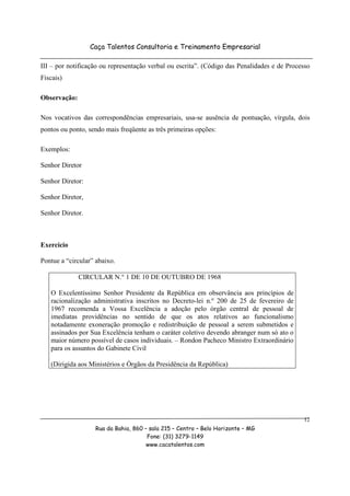 Caça Talentos Consultoria e Treinamento Empresarial

III – por notificação ou representação verbal ou escrita”. (Código das Penalidades e de Processo
Fiscais)

Observação:

Nos vocativos das correspondências empresariais, usa-se ausência de pontuação, vírgula, dois
pontos ou ponto, sendo mais freqüente as três primeiras opções:

Exemplos:

Senhor Diretor

Senhor Diretor:

Senhor Diretor,

Senhor Diretor.



Exercício

Pontue a “circular” abaixo.

              CIRCULAR N.° 1 DE 10 DE OUTUBRO DE 1968

   O Excelentíssimo Senhor Presidente da República em observância aos princípios de
   racionalização administrativa inscritos no Decreto-lei n.º 200 de 25 de fevereiro de
   1967 recomenda a Vossa Excelência a adoção pelo órgão central de pessoal de
   imediatas providências no sentido de que os atos relativos ao funcionalismo
   notadamente exoneração promoção e redistribuição de pessoal a serem submetidos e
   assinados por Sua Excelência tenham o caráter coletivo devendo abranger num só ato o
   maior número possível de casos individuais. – Rondon Pacheco Ministro Extraordinário
   para os assuntos do Gabinete Civil

   (Dirigida aos Ministérios e Órgãos da Presidência da República)




                                                                                             12
                   Rua da Bahia, 860 – sala 215 – Centro – Belo Horizonte – MG
                                      Fone: (31) 3279-1149
                                      www.cacatalentos.com
 