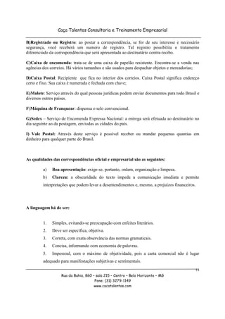 Caça Talentos Consultoria e Treinamento Empresarial

B)Registrado ou Registro: ao postar a correspondência, se for de seu interesse e necessário
segurança, você receberá um numero de registro. Tal registro possibilita o tratamento
diferenciado da correspondência que será apresentada ao destinatário contra-recibo.

C)Caixa de encomenda: trata-se de uma caixa de papelão resistente. Encontra-se a venda nas
agências dos correios. Há vários tamanhos e são usados para despachar objetos e mercadorias;

D)Caixa Postal: Recipiente que fica no interior dos correios. Caixa Postal significa endereço
certo e fixo. Sua caixa é numerada e fechada com chave;

E)Malote: Serviço através do qual pessoas jurídicas podem enviar documentos para todo Brasil e
diversos outros países.

F)Máquina de Franquear: dispensa o selo convencional.

G)Sedex – Serviço de Encomenda Expressa Nacional: a entrega será efetuada ao destinatário no
dia seguinte ao da postagem, em todas as cidades do país.

I) Vale Postal: Através deste serviço é possível receber ou mandar pequenas quantias em
dinheiro para qualquer parte do Brasil.



As qualidades das correspondências oficial e empresarial são as seguintes:

         a)   Boa apresentação: exige-se, portanto, ordem, organização e limpeza.
         b)   Clareza: a obscuridade do texto impede a comunicação imediata e permite
         interpretações que podem levar a desentendimentos e, mesmo, a prejuízos financeiros.




A linguagem há de ser:


         1.   Simples, evitando-se preocupação com enfeites literários.
         2.   Deve ser específica, objetiva.
         3.   Correta, com exata observância das normas gramaticais.
         4.   Concisa, informando com economia de palavras.
         5.   Impessoal, com o máximo de objetividade, pois a carta comercial não é lugar
         adequado para manifestações subjetivas e sentimentais.
                                                                                            14
                   Rua da Bahia, 860 – sala 215 – Centro – Belo Horizonte – MG
                                      Fone: (31) 3279-1149
                                      www.cacatalentos.com
 