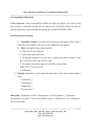 Caça Talentos Consultoria e Treinamento Empresarial

Correspondência Empresarial


Carta Comercial: é toda correspondência emitida por razões de negócios. Esse tipo de texto
pode envolver as instituições privadas de uma maneira geral, profissionais liberais ou tratar de
questões particulares, como um pedido de emprego, por exemplo (OLIVEIRA, 2005).


Estrutura da carta comercial


         a)    Cabeçalho ou timbre: com todos os elementos que identifiquem a firma. Hoje, o
         cabeçalho já vem impresso e há casos em que simplesmente não aparece.
         b)    Data: com respeito à data, importa lembrar:
              • Nome do mês com minúscula;
              • Após a data, segue ponto final;
              • Os numerais designativos de ano não se separam por ponto ou espaço; assim
              deve-se escrever 1992 e não 1.992 ou 1 992;
              • Os numerais de uma data separam-se por hífen e não por barra.
              Então, 30-11-91 e não 30/11/91;
              • Destinatário.
     c) Iniciação: atualmente, as cartas comerciais apresentam o início cada vez mais simples e
         direto:
              − “Solicitamos...”
              − “Informamos”...
              −“Registramos...”
              −“Comunicamos...”


Observação: Atualmente, as formas “Pela presente” ou “Tem a presente...”, “Acusamos o
recebimento de seu ofício”, “Vimos, através desta, solicitar”, “Solicitamos a V.Sa. a inclusão de”
não são mais usadas.



                                                                                                15
                    Rua da Bahia, 860 – sala 215 – Centro – Belo Horizonte – MG
                                       Fone: (31) 3279-1149
                                       www.cacatalentos.com
 