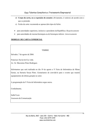 Caça Talentos Consultoria e Treinamento Empresarial

        d) Corpo da carta, ou a exposição do assunto: obviamente, é variável, de acordo com o
           que se pretende.
        e) Fecho da carta: recomenda-se apenas dois tipos de fecho:


    •     para autoridades superiores, inclusive o presidente da Repúbllica: Respeitosamente
    •     para autoridades de mesma hierarquia ou de hierarquia inferior: Atenciosamente

MODELO DE CARTA COMERCIAL




                                          TIMBRE

Salvador, 7 de agosto de 2004.

Francisco Xavier & Cia. Ltda.
At.: Sr. Maximino Pinto Rodrigues


Informamos que será realizada no dia 10 de agosto a V Feira de Informática de Minas
Gerais, na Serraria Souza Pinto. Gostaríamos de convidá-lo para o evento que reunirá
equipamentos de última geração no setor.


A programação da V Feira de Informática segue anexa.


Cordialmente,


Isabel Loes
Assessora de Comunicação




                                                                                               16
                     Rua da Bahia, 860 – sala 215 – Centro – Belo Horizonte – MG
                                        Fone: (31) 3279-1149
                                        www.cacatalentos.com
 