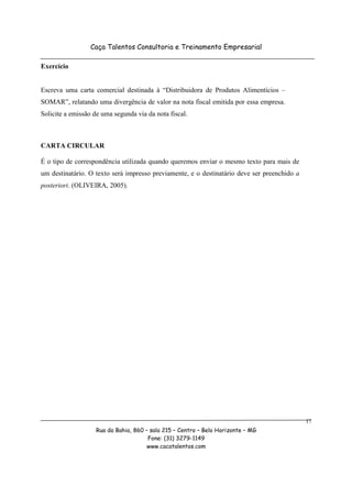 Caça Talentos Consultoria e Treinamento Empresarial

Exercício


Escreva uma carta comercial destinada à “Distribuidora de Produtos Alimentícios –
SOMAR”, relatando uma divergência de valor na nota fiscal emitida por essa empresa.
Solicite a emissão de uma segunda via da nota fiscal.



CARTA CIRCULAR

É o tipo de correspondência utilizada quando queremos enviar o mesmo texto para mais de
um destinatário. O texto será impresso previamente, e o destinatário deve ser preenchido a
posteriori. (OLIVEIRA, 2005).




                                                                                             17
                   Rua da Bahia, 860 – sala 215 – Centro – Belo Horizonte – MG
                                      Fone: (31) 3279-1149
                                      www.cacatalentos.com
 