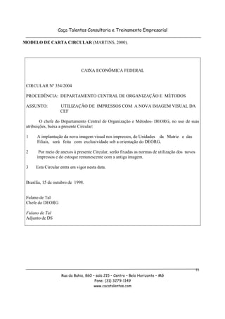 Caça Talentos Consultoria e Treinamento Empresarial

MODELO DE CARTA CIRCULAR (MARTINS, 2000).




                               CAIXA ECONÔMICA FEDERAL


 CIRCULAR Nº 354/2004

 PROCEDÊNCIA: DEPARTAMENTO CENTRAL DE ORGANIZAÇÃO E MÉTODOS

 ASSUNTO:          UTILIZAÇÃO DE IMPRESSOS COM A NOVA IMAGEM VISUAL DA
                   CEF

         O chefe do Departamento Central de Organização e Métodos- DEORG, no uso de suas
 atribuições, baixa a presente Circular:

 1     A implantação da nova imagem visual nos impressos, de Unidades da Matriz e das
       Filiais, será feita com exclusividade sob a orientação do DEORG.

 2      Por meio de anexos à presente Circular, serão fixadas as normas de utilização dos novos
       impressos e do estoque remanescente com a antiga imagem.

 3    Esta Circular entra em vigor nesta data.


 Brasília, 15 de outubro de 1998.


 Fulano de Tal
 Chefe do DEORG

 Fulano de Tal
 Adjunto de DS




                                                                                                  18
                    Rua da Bahia, 860 – sala 215 – Centro – Belo Horizonte – MG
                                       Fone: (31) 3279-1149
                                       www.cacatalentos.com
 