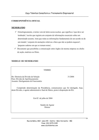 Caça Talentos Consultoria e Treinamento Empresarial


CORRESPONDÊNCIA OFICIAL


MEMORANDO

       Etimologicamente, o termo vem do latim memorandum, que significa o 'que deve ser
       lembrado', 'escrito que registra um conjunto de informações essenciais sobre um
       determinado assunto, 'nota que reúne as informações fundamentais de um acordo ou de
       um tratado', 'conjunto de anotações relativas a fatos que não se podem esquecer',
       'pequeno caderno em que se tomam notas';
      Documento que possibilita a comunicação entre órgãos da mesma empresa ou chefes
      de seção, matrizes ou filiais.



MODELO DE MEMORANDO



                                          TIMBRE


De: Diretoria da Divisão de Seleção                                     31/2004
Para: Divisão de Aperfeiçoamento
Assunto: Desligamento de Funcionário


       Cumprindo determinação da Presidência, comunicamos que foi desligado, hoje,
desta Divisão, o agente administrativo Saul de Matos, posto à disposição da DA.



                           Em 02 de julho de 2004


                                       Sandro de Aguiar
                                           Diretor




                                                                                             19
                   Rua da Bahia, 860 – sala 215 – Centro – Belo Horizonte – MG
                                      Fone: (31) 3279-1149
                                      www.cacatalentos.com
 