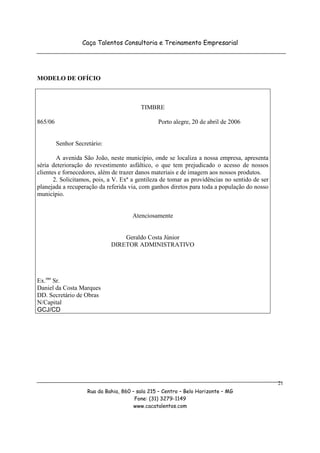 Caça Talentos Consultoria e Treinamento Empresarial




MODELO DE OFÍCIO



                                          TIMBRE

865/06                                           Porto alegre, 20 de abril de 2006


         Senhor Secretário:

        A avenida São João, neste município, onde se localiza a nossa empresa, apresenta
séria deterioração do revestimento asfáltico, o que tem prejudicado o acesso de nossos
clientes e fornecedores, além de trazer danos materiais e de imagem aos nossos produtos.
       2. Solicitamos, pois, a V. Exª a gentileza de tomar as providências no sentido de ser
planejada a recuperação da referida via, com ganhos diretos para toda a população do nosso
município.


                                       Atenciosamente


                                  Geraldo Costa Júnior
                              DIRETOR ADMINISTRATIVO




Ex.mo Sr.
Daniel da Costa Marques
DD. Secretário de Obras
N/Capital
GCJ/CD




                                                                                               21
                     Rua da Bahia, 860 – sala 215 – Centro – Belo Horizonte – MG
                                        Fone: (31) 3279-1149
                                        www.cacatalentos.com
 