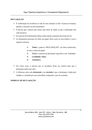 Caça Talentos Consultoria e Treinamento Empresarial


DECLARAÇÃO

    É confirmação da existência ou não de uma situação ou fato. Expressa resolução,
    opinião e conceitos ou até testemunhos.
    É preciso que a pessoa que assina seja maior de idade, já que a declaração tem
    valor de prova.
    Se a pessoa fizer declarações falsas estará sujeita a punições previstas por lei.
    As declarações precisam ser feitas em papel ofício (com ou sem timbre) e com a
    seguinte estrutura:

                      1-     Título: a palavra “DECLARAÇÃO”, em letras maiúsculas,
                      no alto e centro do papel;
                      2-     Texto: o contexto da declaração especifica a sua finalidade;
                      3-     Localidade e data;
                      4-     Assinatura.


    Em certos casos, é preciso que se reconheça firma em cartório para que a
    declaração tenha real valor.
    A diferença entre uma declaração e um atestado é que a declaração é dada pelo
    cidadão e o atestado por uma autoridade competente e por ele assinado.

MODELO DE DECLARAÇÃO




                                                                                            22
                 Rua da Bahia, 860 – sala 215 – Centro – Belo Horizonte – MG
                                    Fone: (31) 3279-1149
                                    www.cacatalentos.com
 